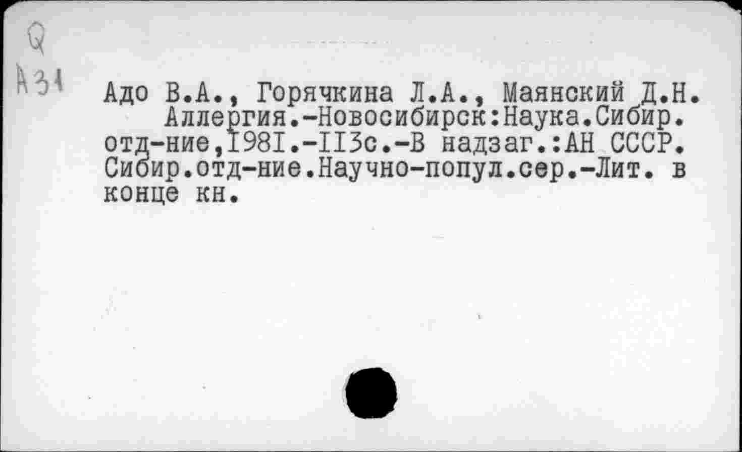 ﻿Адо В.А., Горячкина Л.А., Маянский Д.Н.
Аллергия.-Новосибирск:Наука.Сибир. отд-ние,1981.-113с.-В надзаг.:АН СССР. Сиоир.отд-ние.Научно-попул.сер.-Лит. в
конце кн.